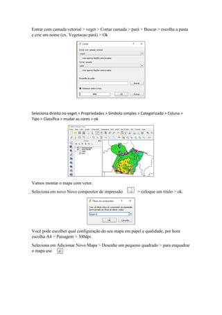 Entrar com camada vetorial > veget > Cortar camada > pará > Buscar > escolha a pasta
e crie um nome (ex. Vegetacao pará) > Ok
Seleciona direito no veget > Propriedades > Símbolo simples > Categorizado > Coluna >
Tipo > Classifica > mudar as cores > ok
Vamos montar o mapa com vetor.
Seleciona em novo Novo compositor de impressão > coloque um título > ok.
Você pode escolher qual configuração do seu mapa em papel e qualidade, por hora
escolha A4 > Paisagem > 300dpi.
Seleciona em Adicionar Novo Mapa > Desenhe um pequeno quadrado > para enquadrar
o mapa use
 
