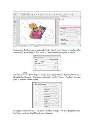 No principal do Qgis marque Vegetação Pará e Brasil_wgs84 (ajuste as configurações
das linhas) > Atualizar visão > Escala > Travar camadas e Bloquear os estilos.
Em Grades > > Tipos de grade escolha a da sua preferência > Ajuste em Intervalo >
Desenhar Coordenadas > Desenhar coordenadas > escolha Formato > Configure as outras
parte (o sugerido está na figura).
Configure nessa mesma área a Distância a moldura do mapa e Precisão de coordenadas.
Em Fonte, configura Arial 12 ou da sua preferência.
 