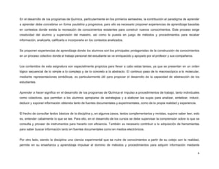 En el desarrollo de los programas de Química, particularmente en los primeros semestres, la contribución al paradigma de aprender
a aprender debe concebirse en forma paulatina y progresiva, para ello es necesario proponer experiencias de aprendizaje basadas
en contextos donde exista la recreación de conocimientos existentes para construir nuevos conocimientos. Este proceso exige
creatividad del alumno y supervisión del maestro, así como la puesta en juego de métodos y procedimientos para recabar
información, analizarla, calificarla e incorporarla en los contextos analizados.


Se proponen experiencias de aprendizaje donde los alumnos son los principales protagonistas de la construcción de conocimientos
en un proceso colectivo donde el trabajo personal del estudiante se ve enriquecido y apoyado por el profesor y sus compañeros.


Los contenidos de esta asignatura son especialmente propicios para llevar a cabo estas tareas, ya que se presentan en un orden
lógico secuencial de lo simple a lo complejo y de lo concreto a lo abstracto. El continuo paso de lo macroscópico a lo molecular,
mediante representaciones simbólicas, es particularmente útil para propiciar el desarrollo de la capacidad de abstracción de los
estudiantes.


Aprender a hacer significa en el desarrollo de los programas de Química el impulso a procedimientos de trabajo, tanto individuales
como colectivos, que permitan a los alumnos apropiarse de estrategias y a elaborar las suyas para analizar, sintetizar, inducir,
deducir y exponer información obtenida tanto de fuentes documentales y experimentales, como de la propia realidad y experiencia.


El hecho de consultar textos básicos de la disciplina y, en algunos casos, textos complementarios y revistas, supone saber leer, esto
es, entender cabalmente lo que se lee. Para ello, en el desarrollo de los cursos se debe supervisar la comprensión sobre lo que se
consulta y proveer de instrumentos para hacerlo con eficiencia. También es necesario contribuir a la adquisición de herramientas
para saber buscar información tanto en fuentes documentales como en medios electrónicos.


Por otro lado, siendo la disciplina una ciencia experimental que se nutre de conocimientos a partir de su cotejo con la realidad,
permite en su enseñanza y aprendizaje impulsar el dominio de métodos y procedimientos para adquirir información mediante

                                                                                                                                   4
 