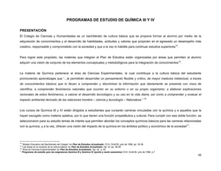 PROGRAMAS DE ESTUDIO DE QUÍMICA III Y IV

PRESENTACIÓN
El Colegio de Ciencias y Humanidades es un bachillerato de cultura básica que se propone formar al alumno por medio de la
adquisición de conocimientos y el desarrollo de habilidades, actitudes y valores que propicien en el egresado un desempeño más
creativo, responsable y comprometido con la sociedad y que a la vez lo habilite para continuar estudios superiores14.


Para lograr este propósito, las materias que integran el Plan de Estudios están organizadas por áreas que permiten al alumno
adquirir una visión de conjunto de los elementos conceptuales y metodológicos para la integración de conocimientos15.


La materia de Química pertenece al área de Ciencias Experimentales, la cual contribuye a la cultura básica del estudiante
promoviendo aprendizajes que “...le permitirán desarrollar un pensamiento flexible y crítico, de mayor madurez intelectual, a través
de conocimientos básicos que lo lleven a comprender y discriminar la información que diariamente se presenta con visos de
científica; a comprender fenómenos naturales que ocurren en su entorno o en su propio organismo; a elaborar explicaciones
racionales de estos fenómenos; a valorar el desarrollo tecnológico y su uso en la vida diaria, así como a comprender y evaluar el
impacto ambiental derivado de las relaciones hombre – ciencia y tecnología – Naturaleza.” 16


Los cursos de Química III y IV están dirigidos a estudiantes que cursarán carreras vinculadas con la química y a aquellos que la
hayan escogido como materia optativa, por lo que tienen una función propedéutica y cultural. Para cumplir con esa doble función, se
seleccionaron para su estudio temas de interés que permiten abordar los conceptos químicos básicos para las carreras relacionadas
con la química, y a la vez, ofrecen una visión del impacto de la química en los ámbitos político y económico de la sociedad17.




14
   “Modelo Educativo del Bachillerato del Colegio” en Plan de Estudios Actualizado. CCH, DUACB, julio de 1996, pp. 35-36
15
   “Las áreas en el contexto de la cultura básica” en Plan de Estudios Actualizado. Op. cit. pp. 46-48
16
   “Área de Ciencias Experimentales” en Plan de Estudios Actualizado. Op. cit. p. 52
17
   Programas de estudio para las asignaturas Química III y Química IV (quinto y sexto semestres) CCH, DUACB, julio de 1996, p.7
                                                                                                                                  49
 