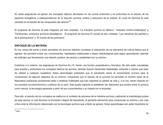 En estas asignaturas se aplican los conceptos básicos abordados en los cursos anteriores y se profundiza en el estudio de los
aspectos energéticos y estequiométricos de la reacción química, enlace y estructura de la materia. El curso de Química IV está
                                                      18
centrado en el estudio de los compuestos del carbono .


El programa de Química III está integrado por tres unidades: “La industria química en México”, “Industria minero-metalúrgica” y
“Fertilizantes: productos químicos estratégicos”. El programa de Química IV consta de dos unidades: “Las industrias del petróleo y
de la petroquímica” y “El mundo de los polímeros”.


ENFOQUE DE LA MATERIA
En los cursos del quinto y sexto semestres los alumnos deberán completar la adquisición de los elementos de cultura básica que al
egresar, les permitirá contar con conocimientos, habilidades intelectuales y bases metodológicas para seguir aprendiendo; además
de actitudes que favorecerán una relación positiva, de servicio y solidaridad con su entorno.


Conforme a lo anterior, las asignaturas de Química III y IV, tienen una función propedéutica y formativa. No sólo están concebidas
para ampliar y profundizar los conceptos básicos de química, también buscan desarrollar habilidades, actitudes y valores que sean
de utilidad a cualquier ciudadano. Estos aprendizajes pretenden que el estudiante valore el conocimiento químico para la
comprensión de algunos aspectos de su entorno, comprenda que el estudio de la química ha permitido al hombre aislar de la
Naturaleza sustancias socialmente útiles o sintetizar materiales que han mejorado la calidad de vida y, a la vez, tienen impacto en
los procesos socioeconómicos y políticos de un país. Esto puede lograrse al establecer las relaciones que existen entre la química
como ciencia, la tecnología generada a partir de sus conocimientos y su impacto en la sociedad.


Para ello, el estudio de los conceptos se realiza en el contexto de procesos de la industria química y aplicando la metodología propia
de esta ciencia, lo cual favorece la formación integral del estudiante, al aportarle elementos para comprender su entorno y ser más
crítico ante la información relacionada con la tecnología química que a diario se genera. Estos aprendizajes son parte importante en

18
     Idem.
                                                                                                                                   50
 