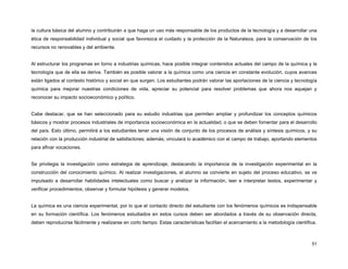 la cultura básica del alumno y contribuirán a que haga un uso más responsable de los productos de la tecnología y a desarrollar una
ética de responsabilidad individual y social que favorezca el cuidado y la protección de la Naturaleza, para la conservación de los
recursos no renovables y del ambiente.


Al estructurar los programas en torno a industrias químicas, hace posible integrar contenidos actuales del campo de la química y la
tecnología que de ella se deriva. También es posible valorar a la química como una ciencia en constante evolución, cuyos avances
están ligados al contexto histórico y social en que surgen. Los estudiantes podrán valorar las aportaciones de la ciencia y tecnología
química para mejorar nuestras condiciones de vida, apreciar su potencial para resolver problemas que ahora nos aquejan y
reconocer su impacto socioeconómico y político.


Cabe destacar, que se han seleccionado para su estudio industrias que permiten ampliar y profundizar los conceptos químicos
básicos y mostrar procesos industriales de importancia socioeconómica en la actualidad, o que se deben fomentar para el desarrollo
del país. Esto último, permitirá a los estudiantes tener una visión de conjunto de los procesos de análisis y síntesis químicos, y su
relación con la producción industrial de satisfactores; además, vinculará lo académico con el campo de trabajo, aportando elementos
para afinar vocaciones.


Se privilegia la investigación como estrategia de aprendizaje, destacando la importancia de la investigación experimental en la
construcción del conocimiento químico. Al realizar investigaciones, el alumno se convierte en sujeto del proceso educativo, se ve
impulsado a desarrollar habilidades intelectuales como buscar y analizar la información, leer e interpretar textos, experimentar y
verificar procedimientos, observar y formular hipótesis y generar modelos.


La química es una ciencia experimental, por lo que el contacto directo del estudiante con los fenómenos químicos es indispensable
en su formación científica. Los fenómenos estudiados en estos cursos deben ser abordados a través de su observación directa,
deben reproducirse fácilmente y realizarse en corto tiempo. Estas características facilitan el acercamiento a la metodología científica.



                                                                                                                                     51
 