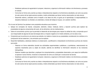 -   Establecer patrones de regularidad al comparar, relacionar y organizar la información relativa a los fenómenos y procesos
           en estudio.
       -   Comunicar en forma oral y escrita sus ideas e interpretaciones respecto a los fenómenos estudiados, así como sus juicios
           de valor acerca de las repercusiones sociales y medio ambientales que tienen hechos relacionados con esta ciencia.
       -   Desarrolle valores y actitudes como el respeto a las ideas de otros, el gusto por el aprendizaje, la responsabilidad, la
           disciplina intelectual, la criticidad y la creatividad, a través del trabajo en equipo, con carácter científico.


En el curso de Química II se plantean como propósitos educativos que el alumno:
•   Aplique los conceptos de mezcla, compuesto, elemento, enlace, molécula, átomo y reacción química para explicar las
    propiedades de algunos componentes del suelo, de los alimentos y de los medicamentos.
•   Valore el conocimiento químico que ha permitido el desarrollo de tecnologías para mejorar la calidad de vida y comprenda que el
    uso irresponsable de algunas de esas tecnologías tiene un impacto negativo en el medio ambiente y en los seres vivos.
•   Comprenda que la química es una ciencia que estudia a la materia a través de sus propiedades considerando los cambios en la
    composición de las sustancias y los principios que los explican.
•   Desarrolle habilidades y destrezas relativas a la observación, cuantificación e interpretación de fenómenos químicos de manera
    que pueda:
       -   Observar en forma sistemática durante las actividades experimentales cualitativas y cuantitativas, seleccionando los
           aspectos importantes para su objeto de estudio, además de identificar la información relevante en las revisiones
           bibliográficas.
       -   Elaborar modelos que describan y expliquen los comportamientos y propiedades observados y ser capaz de modificarlos
           al aparecer nuevos hechos, iniciando la comprensión de cómo se construyen o evolucionan las teorías.
       -   Establecer patrones de regularidad al comparar, relacionar y organizar la información relativa a los fenómenos y procesos
           en estudio.
       -   Comunicar en forma oral y escrita sus ideas e interpretaciones respecto a los fenómenos estudiados, así como sus juicios
           de valor acerca de las repercusiones sociales y medio ambientales que tienen hechos relacionados con esta ciencia.

                                                                                                                                  8
 