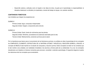 -

Desarrolle valores y actitudes como el respeto a las ideas de otros, el gusto por el aprendizaje, la responsabilidad, la
disciplina intelectual, la criticidad y la creatividad, a través del trabajo en equipo, con carácter científico.

CONTENIDOS TEMÁTICOS
Las Unidades que integran los programas son:
QUÍMICA I
Primera Unidad. Agua, compuesto indispensable.
Segunda Unidad. Oxígeno, componente activo del aire.
QUÍMICA II
Primera Unidad. Suelo, fuente de nutrimentos para las plantas.
Segunda Unidad. Alimentos, proveedores de sustancias esenciales para la vida.
Tercera Unidad. Medicamentos, productos químicos para la salud.
Por la importancia que tienen para el conocimiento de los fenómenos químicos, se enfatiza en ellas el aprendizaje de los conceptos
de COMPUESTO, ELEMENTO, ESTRUCTURA DE LA MATERIA (ÁTOMO Y MOLÉCULA), REACCIÓN QUÍMICA y ENLACE, el
concepto de MEZCLA está implícito en el estudio de compuesto y reacción química. Estos conceptos se tratan en los contextos que
le dan nombre a las unidades; son realidades inmediatas a los alumnos y forman parte de su cotidianidad. A su vez, los conceptos
disciplinarios son tratados en diversos momentos para provocar, consolidar o extender aprendizajes. El siguiente diagrama muestra
las relaciones entre los conceptos que se estudiarán.

9

 