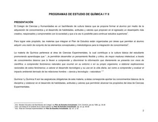 PROGRAMAS DE ESTUDIO DE QUÍMICA I Y II
PRESENTACIÓN
El Colegio de Ciencias y Humanidades es un bachillerato de cultura básica que se propone formar al alumno por medio de la
adquisición de conocimientos y el desarrollo de habilidades, actitudes y valores que propicien en el egresado un desempeño más
creativo, responsable y comprometido con la sociedad y que a la vez lo posibilite para continuar estudios superiores1.
Para lograr este propósito, las materias que integran el Plan de Estudios están organizadas por áreas que permiten al alumno
adquirir una visión de conjunto de los elementos conceptuales y metodológicos para la integración de conocimientos2.
La materia de Química pertenece al área de Ciencias Experimentales, la cual contribuye a la cultura básica del estudiante
promoviendo aprendizajes que “...le permitirán desarrollar un pensamiento flexible y crítico, de mayor madurez intelectual, a través
de conocimientos básicos que lo lleven a comprender y discriminar la información que diariamente se presenta con visos de
científica; a comprender fenómenos naturales que ocurren en su entorno o en su propio organismo; a elaborar explicaciones
racionales de estos fenómenos; a valorar el desarrollo tecnológico y su uso en la vida diaria, así como a comprender y evaluar el
impacto ambiental derivado de las relaciones hombre – ciencia y tecnología – naturaleza.” 3
Química I y Química II son las asignaturas obligatorias de esta materia, a éstas corresponde aportar los conocimientos básicos de la
disciplina y colaborar en el desarrollo de habilidades, actitudes y valores que permitirán alcanzar los propósitos del área de Ciencias
Experimentales.

1
2
3

S/A, “Modelo Educativo del Bachillerato del Colegio” en Plan de Estudios Actualizado. CCH, DUACB, julio de 1996, pp. 35-36
S/A, “Las áreas en el contexto de la cultura básica” en Plan de Estudios Actualizado. Op. cit. pp. 46-48
S/A, “Área de Ciencias Experimentales” en Plan de Estudios Actualizado. Op. cit. p. 52

2

 