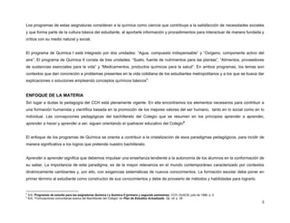 Los programas de estas asignaturas consideran a la química como ciencia que contribuye a la satisfacción de necesidades sociales
y que forma parte de la cultura básica del estudiante, al aportarle información y procedimientos para interactuar de manera fundada y
crítica con su medio natural y social.
El programa de Química I está integrado por dos unidades: “Agua, compuesto indispensable” y “Oxígeno, componente activo del
aire”. El programa de Química II consta de tres unidades: “Suelo, fuente de nutrimentos para las plantas”, “Alimentos, proveedores
de sustancias esenciales para la vida” y “Medicamentos, productos químicos para la salud”. En ambos programas, los temas son
contextos que dan concreción a problemas presentes en la vida cotidiana de los estudiantes metropolitanos y a los que se busca dar
explicaciones o soluciones empleando conceptos químicos básicos4.

ENFOQUE DE LA MATERIA
Sin lugar a dudas la pedagogía del CCH está plenamente vigente. En ella encontramos los elementos necesarios para contribuir a
una formación humanista y científica basada en la promoción de los mejores valores del ser humano, tanto en lo social como en lo
individual. Las concepciones pedagógicas del bachillerato del Colegio que se resumen en los principios aprender a aprender,
aprender a hacer y aprender a ser, siguen orientando el quehacer educativo del Colegio5.
El enfoque de los programas de Química se orienta a contribuir a la cristalización de esos paradigmas pedagógicos, para incidir de
manera significativa a los logros que pretende nuestro bachillerato.
Aprender a aprender significa que debemos impulsar una enseñanza tendiente a la autonomía de los alumnos en la conformación de
su saber. La importancia de este paradigma, es de la mayor relevancia en el mundo contemporáneo caracterizado por contextos
dinámicamente cambiantes y, por ello, con exigencias sistemáticas de nuevos conocimientos. La formación escolar debe poner en
primer término al estudiante como constructor de sus conocimientos y debe de proveerlo de métodos y habilidades para lograrlo.

4
5

S/A, Programas de estudio para las asignaturas Química I y Química II (primero y segundo semestres). CCH, DUACB, julio de 1996, p. 6
S/A, “Formulaciones comunitarias acerca del Bachillerato del Colegio” en Plan de Estudios Actualizado. Op. cit. p. 39

3

 