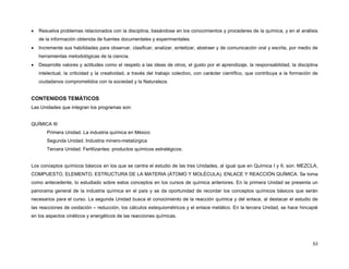 •

Resuelva problemas relacionados con la disciplina, basándose en los conocimientos y procederes de la química, y en el análisis
de la información obtenida de fuentes documentales y experimentales.

•

Incremente sus habilidades para observar, clasificar, analizar, sintetizar, abstraer y de comunicación oral y escrita, por medio de
herramientas metodológicas de la ciencia.

•

Desarrolle valores y actitudes como el respeto a las ideas de otros, el gusto por el aprendizaje, la responsabilidad, la disciplina
intelectual, la criticidad y la creatividad, a través del trabajo colectivo, con carácter científico, que contribuya a la formación de
ciudadanos comprometidos con la sociedad y la Naturaleza.

CONTENIDOS TEMÁTICOS
Las Unidades que integran los programas son:
QUÍMICA III
Primera Unidad. La industria química en México
Segunda Unidad. Industria minero-metalúrgica
Tercera Unidad. Fertilizantes: productos químicos estratégicos.
Los conceptos químicos básicos en los que se centra el estudio de las tres Unidades, al igual que en Química I y II, son: MEZCLA,
COMPUESTO, ELEMENTO, ESTRUCTURA DE LA MATERIA (ÁTOMO Y MOLÉCULA), ENLACE Y REACCIÓN QUÍMICA. Se toma
como antecedente, lo estudiado sobre estos conceptos en los cursos de química anteriores. En la primera Unidad se presenta un
panorama general de la industria química en el país y se da oportunidad de recordar los conceptos químicos básicos que serán
necesarios para el curso. La segunda Unidad busca el conocimiento de la reacción química y del enlace, al destacar el estudio de
las reacciones de oxidación – reducción, los cálculos estequiométricos y el enlace metálico. En la tercera Unidad, se hace hincapié
en los aspectos cinéticos y energéticos de las reacciones químicas.

53

 