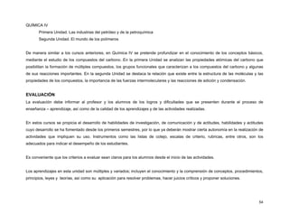 QUÍMICA IV
Primera Unidad. Las industrias del petróleo y de la petroquímica
Segunda Unidad. El mundo de los polímeros
De manera similar a los cursos anteriores, en Química IV se pretende profundizar en el conocimiento de los conceptos básicos,
mediante el estudio de los compuestos del carbono. En la primera Unidad se analizan las propiedades atómicas del carbono que
posibilitan la formación de múltiples compuestos, los grupos funcionales que caracterizan a los compuestos del carbono y algunas
de sus reacciones importantes. En la segunda Unidad se destaca la relación que existe entre la estructura de las moléculas y las
propiedades de los compuestos, la importancia de las fuerzas intermoleculares y las reacciones de adición y condensación.

EVALUACIÓN
La evaluación debe informar al profesor y los alumnos de los logros y dificultades que se presenten durante el proceso de
enseñanza – aprendizaje, así como de la calidad de los aprendizajes y de las actividades realizadas.
En estos cursos se propicia el desarrollo de habilidades de investigación, de comunicación y de actitudes, habilidades y actitudes
cuyo desarrollo se ha fomentado desde los primeros semestres, por lo que ya deberán mostrar cierta autonomía en la realización de
actividades que impliquen su uso. Instrumentos como las listas de cotejo, escalas de criterio, rubricas, entre otros, son los
adecuados para indicar el desempeño de los estudiantes.
Es conveniente que los criterios a evaluar sean claros para los alumnos desde el inicio de las actividades.
Los aprendizajes en esta unidad son múltiples y variados; incluyen el conocimiento y la comprensión de conceptos, procedimientos,
principios, leyes y teorías, así como su aplicación para resolver problemas, hacer juicios críticos y proponer soluciones.

54

 