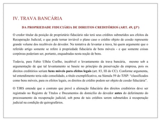 DA PROPRIEDADE FIDUCIÁRIA DE DIREITOS CREDITÓRIOS (ART. 49, §3º)
O credor titular da posição de proprietário fiduciário não terá seus créditos submetidos aos efeitos da
Recuperação Judicial, o que pode tornar inviável o plano caso o crédito objeto de cessão represente
grande volume dos recebíveis do devedor. Na tentativa de levantar a trava, há quem argumente que o
referido artigo somente se refere à propriedade fiduciária de bens móveis - e que somente coisas
corpóreas poderiam ser, portanto, enquadradas nesta noção de bens.
Todavia, para Fabio Ulhôa Coelho, incabível o levantamento da trava bancária, mesmo sob a
argumentação de que tal levantamento se baseie no princípio da preservação da empresa, pois os
direitos creditórios seriam bens móveis para efeitos legais (art. 83, III do CC). Conforme argumenta,
tal entendimento teria sido consolidado, a título exemplificativo, na Súmula 59 do TJSP: “classificados
como bens móveis, para os efeitos legais, os direitos de crédito podem ser objeto de cessão fiduciária”.
O TJRS entende que o contrato que prevê a alienação fiduciária dos direitos creditórios deve ser
registrado no Registro de Títulos e Documentos do domicílio do devedor antes do deferimento do
processamento da recuperação judicial, sob pena de tais créditos serem submetidos à recuperação
judicial na condição de quirografários.
IV. TRAVA BANCÁRIA
 