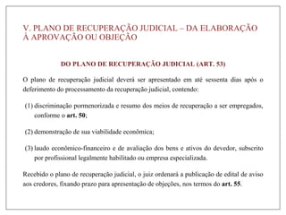 V. PLANO DE RECUPERAÇÃO JUDICIAL – DA ELABORAÇÃO
À APROVAÇÃO OU OBJEÇÃO
DO PLANO DE RECUPERAÇÃO JUDICIAL (ART. 53)
O plano de recuperação judicial deverá ser apresentado em até sessenta dias após o
deferimento do processamento da recuperação judicial, contendo:
(1) discriminação pormenorizada e resumo dos meios de recuperação a ser empregados,
conforme o art. 50;
(2) demonstração de sua viabilidade econômica;
(3) laudo econômico-financeiro e de avaliação dos bens e ativos do devedor, subscrito
por profissional legalmente habilitado ou empresa especializada.
Recebido o plano de recuperação judicial, o juiz ordenará a publicação de edital de aviso
aos credores, fixando prazo para apresentação de objeções, nos termos do art. 55.
 