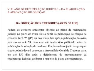 V. PLANO DE RECUPERAÇÃO JUDICIAL – DA ELABORAÇÃO
À APROVAÇÃO OU OBJEÇÃO
DA OBJEÇÃO DOS CREDORES (ARTS. 55 E 56)
Podem os credores apresentar objeção ao plano de recuperação
judicial no prazo de trinta dias a partir da publicação da relação de
credores (art. 7º, §2º) ou nos trinta dias após a publicação do aviso
previsto no art. 53, caso este não tenha sido publicado antes da
publicação da relação de credores. Em havendo objeção de qualquer
credor, o juiz deverá convocar a Assembleia-Geral de Credores para,
em até 150 dias após o deferimento do processamento da
recuperação judicial, deliberar a respeito do plano de recuperação.
 