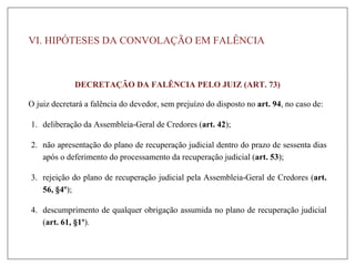 VI. HIPÓTESES DA CONVOLAÇÃO EM FALÊNCIA
DECRETAÇÃO DA FALÊNCIA PELO JUIZ (ART. 73)
O juiz decretará a falência do devedor, sem prejuízo do disposto no art. 94, no caso de:
1. deliberação da Assembleia-Geral de Credores (art. 42);
2. não apresentação do plano de recuperação judicial dentro do prazo de sessenta dias
após o deferimento do processamento da recuperação judicial (art. 53);
3. rejeição do plano de recuperação judicial pela Assembleia-Geral de Credores (art.
56, §4º);
4. descumprimento de qualquer obrigação assumida no plano de recuperação judicial
(art. 61, §1º).
 
