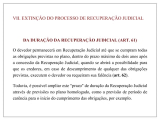 VII. EXTINÇÃO DO PROCESSO DE RECUPERAÇÃO JUDICIAL
DA DURAÇÃO DA RECUPERAÇÃO JUDICIAL (ART. 61)
O devedor permanecerá em Recuperação Judicial até que se cumpram todas
as obrigações previstas no plano, dentro do prazo máximo de dois anos após
a concessão da Recuperação Judicial, quando se abrirá a possibilidade para
que os credores, em caso de descumprimento de qualquer das obrigações
previstas, executem o devedor ou requeiram sua falência (art. 62).
Todavia, é possível ampliar este “prazo" de duração da Recuperação Judicial
através de previsões no plano homologado, como a previsão de período de
carência para o início do cumprimento das obrigações, por exemplo.
 