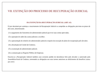 VII. EXTINÇÃO DO PROCESSO DE RECUPERAÇÃO JUDICIAL
DA EXTINÇÃO DA RECUPERAÇÃO JUDICIAL (ART. 63)
O juiz decretará por sentença o encerramento da Recuperação Judicial se cumpridas as obrigações previstas no prazo de
dois anos, determinando:
(1) o pagamento dos honorários do administrador judicial que tiver suas contas aprovadas;
(2) a apuração do saldo das custas judiciais a recolher;
(3) a apresentação de relatório do administrador judicial a respeito da execução do plano de recuperação pelo devedor;
(4) a dissolução do Comitê de Credores;
(5) a exoneração do administrador judicial;
(6) a comunicação ao Registro Público de Empresas.
Encerra-se a Recuperação Judicial também caso existente pedido de desistência feito pelo devedor e autorizado pela
Assembleia-Geral de Credores, retornando as obrigações aos seus termos anteriores ao deferimento do benefício (status
quo ante).
 