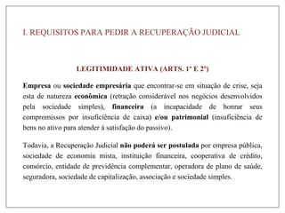 I. REQUISITOS PARA PEDIR A RECUPERAÇÃO JUDICIAL
LEGITIMIDADE ATIVA (ARTS. 1º E 2º)
Empresa ou sociedade empresária que encontrar-se em situação de crise, seja
esta de natureza econômica (retração considerável nos negócios desenvolvidos
pela sociedade simples), financeira (a incapacidade de honrar seus
compromissos por insuficiência de caixa) e/ou patrimonial (insuficiência de
bens no ativo para atender à satisfação do passivo).
Todavia, a Recuperação Judicial não poderá ser postulada por empresa pública,
sociedade de economia mista, instituição financeira, cooperativa de crédito,
consórcio, entidade de previdência complementar, operadora de plano de saúde,
seguradora, sociedade de capitalização, associação e sociedade simples.
 