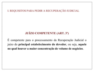 I. REQUISITOS PARA PEDIR A RECUPERAÇÃO JUDICIAL
JUÍZO COMPETENTE (ART. 3º)
É competente para o processamento da Recuperação Judicial o
juízo do principal estabelecimento do devedor, ou seja, aquele
no qual houver a maior concentração de volume de negócios.
 