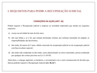I. REQUISITOS PARA PEDIR A RECUPERAÇÃO JUDICIAL
CONDIÇÕES DA AÇÃO (ART. 48)
Poderá requerer a Recuperação judicial a empresa ou sociedade empresária que atenda aos seguintes
requisitos:
a) exerça sua atividade há mais de dois anos;
b) não seja falida e, se o foi, que estejam declaradas extintas, por sentença transitada em julgado, as
responsabilidades daí decorrentes;
c) não tenha, há menos de 5 anos, obtido concessão de recuperação judicial ou de recuperação judicial
com base no plano especial;
d) não tenha sido condenada ou não tenha, como administrador ou sócio controlador, pessoa condenada
por qualquer dos crimes previstos na Lei 11.101/05.
Além disso, o cônjuge supérstite, os herdeiros, o inventariante e/ou o sócio remanescente do devedor que
faleceu poderão requerer a Recuperação Judicial (art. 48, §1º).
 