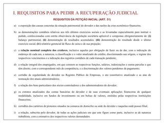 I. REQUISITOS PARA PEDIR A RECUPERAÇÃO JUDICIAL
REQUISITOS DA PETIÇÃO INICIAL (ART. 51)
a) a exposição das causas concretas da situação patrimonial do devedor e das razões da crise econômico-financeira;
b) as demonstrações contábeis relativas aos três últimos exercícios sociais e as levantadas especialmente para instruir o
pedido, confeccionadas com estrita observância da legislação societária aplicável e compostas obrigatoriamente de: (i)
balanço patrimonial, (ii) demonstração de resultados acumulados; (iii) demonstração do resultado desde o último
exercício social, (iv) relatório gerencial de fluxo de caixa e de sua projeção;
c) a relação nominal completa dos credores, inclusive aqueles por obrigação de fazer ou de dar, com a indicação do
endereço de cada um, a natureza, a classificação e o valor atualizado do crédito, discriminando sua origem, o regime dos
respectivos vencimentos e a indicação dos registros contábeis de cada transação pendente;
d) a relação integral dos empregados, em que constem as respectivas funções, salários, indenizações e outras parcelas a que
têm direito, com o correspondente mês de competência, e a discriminação dos valores pendentes de pagamento;
e) certidão de regularidade do devedor no Registro Público de Empresas, o ato constitutivo atualizado e as atas de
nomeação dos atuais administradores;
f) a relação dos bens particulares dos sócios controladores e dos administradores do devedor;
g) os extratos atualizados das contas bancárias do devedor e de suas eventuais aplicações financeiras de qualquer
modalidade, inclusive em fundos de investimento ou em bolsas de valores, emitidos pelas respectivas instituições
financeiras;
h) certidões dos cartórios de protestos situados na comarca do domicílio ou sede do devedor e naquelas onde possui filial;
i) a relação, subscrita pelo devedor, de todas as ações judiciais em que este figure como parte, inclusive as de natureza
trabalhista, com a estimativa dos respectivos valores demandados.
 
