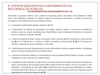 II. EFEITOS GERADOS PELO DEFERIMENTO DA
RECUPERAÇÃO JUDICIAL
DO DEFERIMENTO DO PROCESSAMENTO (ART. 52)
Preenchidos os requisitos, deferirá o juiz o pedido de recuperação judicial, encerrando a fase postulatória e dando
início à fase deliberativa, podendo ser interposto Agravo de Instrumento para discutir a correção do exame dos
pressupostos. Com o deferimento do processamento ocorrem:
a) a nomeação do administrador judicial, conforme o art. 21;
b) a determinação da dispensa de apresentação de certidões negativas durante o exercício das atividades do
devedor, exceto nos casos de contratação com o Poder Público ou para recebimento de benefícios ou incentivos
fiscais ou creditícios, conforme o art. 69;
c) a ordem de suspensão de todas as ações ou execuções contra o devedor (art. 6º), ressalvadas as ações previstas
nos §§ 1o, 2o e 7o do art. 6º e as relativas a créditos excetuados na forma do art. 49, §§ 3o e 4º (quem deve
informar a suspensão aos juízos competentes é o devedor);
d) a determinação ao devedor da apresentação de contas demonstrativas mensais enquanto perdurar a recuperação
judicial, sob pena de destituição de seus administradores;
e) a intimação do Ministério Público e a comunicação por carta às Fazendas Públicas Federal e de todos os Estados
e Municípios em que o devedor tiver estabelecimento;
f) a expedição de edital, publicado no órgão oficial, que conterá: (i) resumo do pedido do devedor e da decisão que
defere o processamento da recuperação judicial; (ii) a relação nominal de credores, em que se discrimine o valor
atualizado e a classificação de cada crédito; (iii) a advertência acerca dos prazos para habilitação dos créditos,
na forma do art. 7o, § 1o, desta Lei, e para que os credores apresentem objeção ao plano de recuperação judicial
apresentado pelo devedor nos termos do art. 55.
 