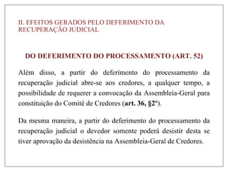II. EFEITOS GERADOS PELO DEFERIMENTO DA
RECUPERAÇÃO JUDICIAL
DO DEFERIMENTO DO PROCESSAMENTO (ART. 52)
Além disso, a partir do deferimento do processamento da
recuperação judicial abre-se aos credores, a qualquer tempo, a
possibilidade de requerer a convocação da Assembleia-Geral para
constituição do Comitê de Credores (art. 36, §2º).
Da mesma maneira, a partir do deferimento do processamento da
recuperação judicial o devedor somente poderá desistir desta se
tiver aprovação da desistência na Assembleia-Geral de Credores.
 