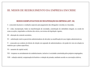 III. MEIOS DE REERGUIMENTO DA EMPRESA EM CRISE
MODOS EXEMPLIFICATIVOS DE RECUPERAÇÃO DA EMPRESA (ART. 50)
I – concessão de prazos e condições especiais para pagamento das obrigações vencidas ou vincendas;
II – cisão, incorporação, fusão ou transformação de sociedade, constituição de subsidiária integral, ou cessão de
cotas ou ações, respeitados os direitos dos sócios, nos termos da legislação vigente;
III – alteração do controle societário;
IV – substituição total ou parcial dos administradores do devedor ou modificação de seus órgãos administrativos;
V – concessão aos credores de direito de eleição em separado de administradores e de poder de veto em relação às
matérias que o plano especificar;
VI – aumento de capital social;
VII – trespasse ou arrendamento de estabelecimento, inclusive à sociedade constituída pelos próprios empregados;
VIII – redução salarial, compensação de horários e redução da jornada, mediante acordo ou convenção coletiva;
 