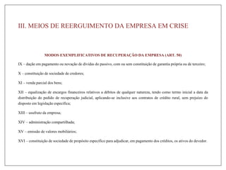 III. MEIOS DE REERGUIMENTO DA EMPRESA EM CRISE
MODOS EXEMPLIFICATIVOS DE RECUPERAÇÃO DA EMPRESA (ART. 50)
IX – dação em pagamento ou novação de dívidas do passivo, com ou sem constituição de garantia própria ou de terceiro;
X – constituição de sociedade de credores;
XI – venda parcial dos bens;
XII – equalização de encargos financeiros relativos a débitos de qualquer natureza, tendo como termo inicial a data da
distribuição do pedido de recuperação judicial, aplicando-se inclusive aos contratos de crédito rural, sem prejuízo do
disposto em legislação específica;
XIII – usufruto da empresa;
XIV – administração compartilhada;
XV – emissão de valores mobiliários;
XVI – constituição de sociedade de propósito específico para adjudicar, em pagamento dos créditos, os ativos do devedor.
 