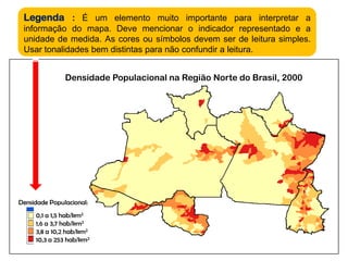 Legenda:É um elemento muito importante para interpretar a informação do mapa. Deve mencionar o indicador representado e a unidade de medida. As cores ou símbolos devem ser de leitura simples. Usar tonalidades bem distintas para não confundir a leitura. Densidade Populacional na Região Norte do Brasil, 2000Densidade Populacional:0,1 a 1,5 hab/km21,6 a 3,7 hab/km23,8 a 10,2 hab/km210,3 a 253 hab/km2