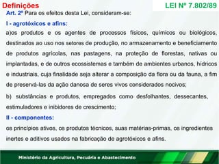 Art. 2º Para os efeitos desta Lei, consideram-se:
I - agrotóxicos e afins:
a)os produtos e os agentes de processos físicos, químicos ou biológicos,
destinados ao uso nos setores de produção, no armazenamento e beneficiamento
de produtos agrícolas, nas pastagens, na proteção de florestas, nativas ou
implantadas, e de outros ecossistemas e também de ambientes urbanos, hídricos
e industriais, cuja finalidade seja alterar a composição da flora ou da fauna, a fim
de preservá-las da ação danosa de seres vivos considerados nocivos;
b) substâncias e produtos, empregados como desfolhantes, dessecantes,
estimuladores e inibidores de crescimento;
II - componentes:
os princípios ativos, os produtos técnicos, suas matérias-primas, os ingredientes
inertes e aditivos usados na fabricação de agrotóxicos e afins.
LEI Nº 7.802/89
Definições
 