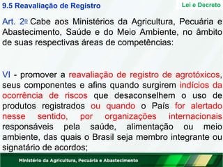 Art. 2o Cabe aos Ministérios da Agricultura, Pecuária e
Abastecimento, Saúde e do Meio Ambiente, no âmbito
de suas respectivas áreas de competências:
VI - promover a reavaliação de registro de agrotóxicos,
seus componentes e afins quando surgirem indícios da
ocorrência de riscos que desaconselhem o uso de
produtos registrados ou quando o País for alertado
nesse sentido, por organizações internacionais
responsáveis pela saúde, alimentação ou meio
ambiente, das quais o Brasil seja membro integrante ou
signatário de acordos;
Lei e Decreto
9.5 Reavaliação de Registro
 