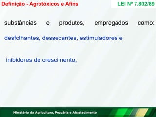 substâncias e produtos, empregados como:
desfolhantes, dessecantes, estimuladores e
inibidores de crescimento;
LEI Nº 7.802/89
Definição - Agrotóxicos e Afins
 