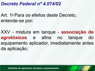 Decreto Federal nº 4.074/02
Art. 1o Para os efeitos deste Decreto,
entende-se por:
XXV - mistura em tanque - associação de
agrotóxicos e afins no tanque do
equipamento aplicador, imediatamente antes
da aplicação;
 