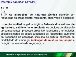 Decreto Federal nº 4.074/02
Art. 22.
(...)
2o
§ As alterações de natureza técnica deverão ser
requeridas ao órgão federal registrante, observado o seguinte:
I - serão avaliados pelos órgãos federais dos setores de
agricultura, saúde e meio ambiente os pedidos de alteração
de componentes, processo produtivo, fabricante e formulador,
estabelecimento de doses superiores às registradas, aumento
da freqüência de aplicação, inclusão de cultura, alteração de
modalidade de emprego, indicação de mistura em tanque e
redução de intervalo de segurança; e
 