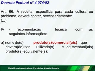 Decreto Federal nº 4.074/02
Art. 66. A receita, específica para cada cultura ou
problema, deverá conter, necessariamente:
(...)
IV - recomendação técnica com as
seguintes informações:
a) nome do(s)
deverá(ão) ser
produto(s)comercial(ais) que
utilizado(s) e de eventual(ais)
produto(s) equivalente(s);
 