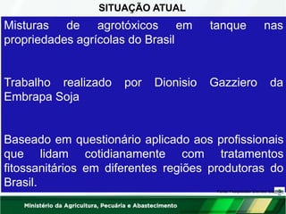 SITUAÇÃO ATUAL
tanque nas
Misturas de agrotóxicos em
propriedades agrícolas do Brasil
Trabalho realizado por Dionisio Gazziero da
Embrapa Soja
Baseado em questionário aplicado aos profissionais
que lidam cotidianamente com tratamentos
fitossanitários em diferentes regiões produtoras do
Brasil.
Fonte: Pesquisador Dionísio Gazziero
 