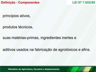 princípios ativos,
produtos técnicos,
suas matérias-primas, ingredientes inertes e
aditivos usados na fabricação de agrotóxicos e afins.
LEI Nº 7.802/89
Definição - Componentes
 