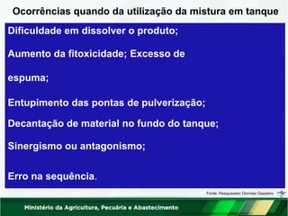Ocorrências quando da utilização da mistura em tanque
Dificuldade em dissolver o produto;
Aumento da fitoxicidade; Excesso de
espuma;
Entupimento das pontas de pulverização;
Decantação de material no fundo do tanque;
Sinergismo ou antagonismo;
Erro na sequência.
Fonte: Pesquisador Dionísio Gazziero
 