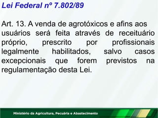 Lei Federal nº 7.802/89
Art. 13. A venda de agrotóxicos e afins aos
usuários será feita através de receituário
próprio, prescrito por profissionais
legalmente habilitados, salvo casos
excepcionais que forem previstos na
regulamentação desta Lei.
 