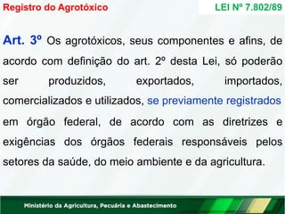 Art. 3º Os agrotóxicos, seus componentes e afins, de
acordo com definição do art. 2º desta Lei, só poderão
ser produzidos, exportados, importados,
comercializados e utilizados, se previamente registrados
em órgão federal, de acordo com as diretrizes e
exigências dos órgãos federais responsáveis pelos
setores da saúde, do meio ambiente e da agricultura.
Registro do Agrotóxico LEI Nº 7.802/89
 
