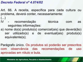Decreto Federal nº 4.074/02
Art. 66. A receita, específica para cada cultura ou
problema, deverá conter, necessariamente:
(...)
IV - recomendação técnica com as
seguintes informações:
a) nome do(s) produto(s) comercial(ais) que deverá(ão)
ser utilizado(s) e de eventual(ais) produto(s)
equivalente(s);
Parágrafo único. Os produtos só poderão ser prescritos
com observância das recomendações de uso
aprovadas em rótulo e bula.
 