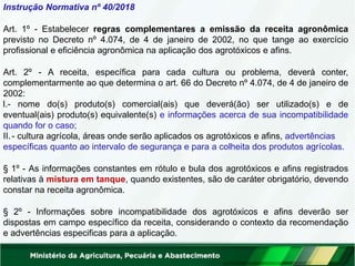 Instrução Normativa nº 40/2018
Art. 1º - Estabelecer regras complementares a emissão da receita agronômica
previsto no Decreto nº 4.074, de 4 de janeiro de 2002, no que tange ao exercício
profissional e eficiência agronômica na aplicação dos agrotóxicos e afins.
Art. 2º - A receita, específica para cada cultura ou problema, deverá conter,
complementarmente ao que determina o art. 66 do Decreto nº 4.074, de 4 de janeiro de
2002:
I.- nome do(s) produto(s) comercial(ais) que deverá(ão) ser utilizado(s) e de
eventual(ais) produto(s) equivalente(s) e informações acerca de sua incompatibilidade
quando for o caso;
II.- cultura agrícola, áreas onde serão aplicados os agrotóxicos e afins, advertências
específicas quanto ao intervalo de segurança e para a colheita dos produtos agrícolas.
§ 1º - As informações constantes em rótulo e bula dos agrotóxicos e afins registrados
relativas à mistura em tanque, quando existentes, são de caráter obrigatório, devendo
constar na receita agronômica.
§ 2º - Informações sobre incompatibilidade dos agrotóxicos e afins deverão ser
dispostas em campo específico da receita, considerando o contexto da recomendação
e advertências especificas para a aplicação.
 