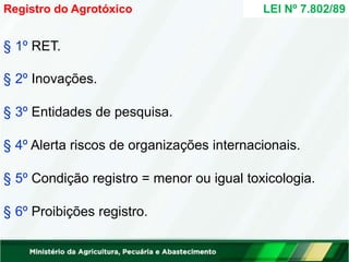 § 1º RET.
§ 2º Inovações.
§ 3º Entidades de pesquisa.
§ 4º Alerta riscos de organizações internacionais.
§ 5º Condição registro = menor ou igual toxicologia.
§ 6º Proibições registro.
LEI Nº 7.802/89
Registro do Agrotóxico
 