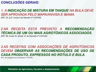 CONCLUSÕES GERAIS:
1. A INDICAÇÃO DE MISTURA EM TANQUE NA BULA DEVE
SER APROVADA PELO MAPA/ANVISA E IBAMA.
ART. 22, § 2º, Inciso I do Decreto nº 4.074/02
2.NA RECEITA ESTÁ PREVISTO A RECOMENDAÇÃO
TÉCNICA DE UM OU MAIS AGROTÓXICOS ASSOCIADOS.
ART. 66, Inciso IV, alínea “a” do Decreto nº 4.074/02
3.AS RECEITAS COM ASSOCIAÇÕES DE AGROTÓXICOS
DEVEM OBSERVAR AS RECOMENDAÇÕES DE USO DE
CADA PRODUTO, EXPRESSOS NO RÓTULO E BULA.
ART. 66, parágrafo único do Decreto nº 4.074/02
 