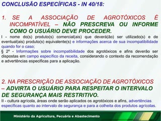 CONCLUSÃO ESPECÍFICAS - IN 40/18:
1. SE A ASSOCIAÇÃO DE AGROTÓXICOS É
INCOMPATÍVEL – NÃO PRESCREVA OU INFORME
COMO O USUÁRIO DEVE PROCEDER.
I - nome do(s) produto(s) comercial(ais) que deverá(ão) ser utilizado(s) e de
eventual(ais) produto(s) equivalente(s) e informações acerca de sua incompatibilidade
quando for o caso;
§ 2º - Informações sobre incompatibilidade dos agrotóxicos e afins deverão ser
dispostas em campo específico da receita, considerando o contexto da recomendação
e advertências especificas para a aplicação.
2. NA PRESCRIÇÃO DE ASSOCIAÇÃO DE AGROTÓXICOS
– ADVIRTA O USUÁRIO PARA RESPEITAR O INTERVALO
DE SEGURANÇA MAIS RESTRITIVO.
II - cultura agrícola, áreas onde serão aplicados os agrotóxicos e afins, advertências
específicas quanto ao intervalo de segurança e para a colheita dos produtos agrícolas.
 