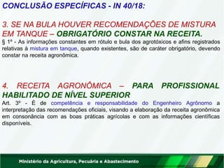CONCLUSÃO ESPECÍFICAS - IN 40/18:
3. SE NA BULA HOUVER RECOMENDAÇÕES DE MISTURA
EM TANQUE – OBRIGATÓRIO CONSTAR NA RECEITA.
§ 1º - As informações constantes em rótulo e bula dos agrotóxicos e afins registrados
relativas à mistura em tanque, quando existentes, são de caráter obrigatório, devendo
constar na receita agronômica.
4. RECEITA AGRONÔMICA – PARA PROFISSIONAL
HABILITADO DE NÍVEL SUPERIOR
Art. 3º - É de competência e responsabilidade do Engenheiro Agrônomo a
interpretação das recomendações oficiais, visando a elaboração da receita agronômica
em consonância com as boas práticas agrícolas e com as informações científicas
disponíveis.
 