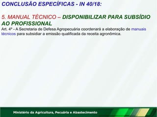 CONCLUSÃO ESPECÍFICAS - IN 40/18:
5. MANUAL TÉCNICO – DISPONIBILIZAR PARA SUBSÍDIO
AO PROFISSIONAL
Art. 4º - A Secretaria de Defesa Agropecuária coordenará a elaboração de manuais
técnicos para subsidiar a emissão qualificada da receita agronômica.
 