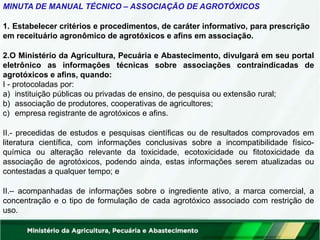 MINUTA DE MANUAL TÉCNICO – ASSOCIAÇÃO DE AGROTÓXICOS
1. Estabelecer critérios e procedimentos, de caráter informativo, para prescrição
em receituário agronômico de agrotóxicos e afins em associação.
2.O Ministério da Agricultura, Pecuária e Abastecimento, divulgará em seu portal
eletrônico as informações técnicas sobre associações contraindicadas de
agrotóxicos e afins, quando:
I - protocoladas por:
a) instituição públicas ou privadas de ensino, de pesquisa ou extensão rural;
b) associação de produtores, cooperativas de agricultores;
c) empresa registrante de agrotóxicos e afins.
II.- precedidas de estudos e pesquisas científicas ou de resultados comprovados em
literatura científica, com informações conclusivas sobre a incompatibilidade físico-
química ou alteração relevante da toxicidade, ecotoxicidade ou fitotoxicidade da
associação de agrotóxicos, podendo ainda, estas informações serem atualizadas ou
contestadas a qualquer tempo; e
II.– acompanhadas de informações sobre o ingrediente ativo, a marca comercial, a
concentração e o tipo de formulação de cada agrotóxico associado com restrição de
uso.
 