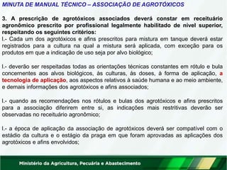 MINUTA DE MANUAL TÉCNICO – ASSOCIAÇÃO DE AGROTÓXICOS
3. A prescrição de agrotóxicos associados deverá constar em receituário
agronômico prescrito por profissional legalmente habilitado de nível superior,
respeitando os seguintes critérios:
I.- Cada um dos agrotóxicos e afins prescritos para mistura em tanque deverá estar
registrados para a cultura na qual a mistura será aplicada, com exceção para os
produtos em que a indicação de uso seja por alvo biológico;
I.- deverão ser respeitadas todas as orientações técnicas constantes em rótulo e bula
concernentes aos alvos biológicos, às culturas, às doses, à forma de aplicação, a
tecnologia de aplicação, aos aspectos relativos à saúde humana e ao meio ambiente,
e demais informações dos agrotóxicos e afins associados;
I.- quando as recomendações nos rótulos e bulas dos agrotóxicos e afins prescritos
para a associação diferirem entre si, as indicações mais restritivas deverão ser
observadas no receituário agronômico;
I.- a época de aplicação da associação de agrotóxicos deverá ser compatível com o
estádio da cultura e o estágio da praga em que foram aprovadas as aplicações dos
agrotóxicos e afins envolvidos;
 