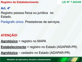 Art. 4º
Registro pessoa física ou jurídica no
Estado.
Parágrafo único. Prestadoras de serviços.
ATENÇÃO!
Agrotóxico = registro no MAPA
Estabelecimento = registro no Estado (ADAPAR-PR)
Agrotóxico – cadastro no Estado (ADAPAR-PR)
Registro do Estabelecimento LEI Nº 7.802/89
 