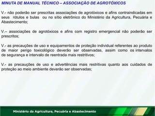 MINUTA DE MANUAL TÉCNICO – ASSOCIAÇÃO DE AGROTÓXICOS
V.- não poderão ser prescritas associações de agrotóxicos e afins contraindicadas em
seus rótulos e bulas ou no sítio eletrônico do Ministério da Agricultura, Pecuária e
Abastecimento;
V.– associações de agrotóxicos e afins com registro emergencial não poderão ser
prescritos;
V.- as precauções de uso e equipamentos de proteção individual referentes ao produto
de maior perigo toxicológico deverão ser observadas, assim como os intervalos
de segurança e intervalo de reentrada mais restritivos;
V.- as precauções de uso e advertências mais restritivas quanto aos cuidados de
proteção ao meio ambiente deverão ser observadas;
 