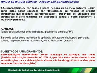 MINUTA DE MANUAL TÉCNICO – ASSOCIAÇÃO DE AGROTÓXICOS
4.A responsabilidade por danos à saúde humana ou ao meio ambiente, assim
como pelos danos causados por fitotoxicidade ou redução da eficácia
agronômica, que decorram da recomendação, prescrição ou utilização dos
agrotóxicos e afins utilizados em associação caberá a quem descumprir a
legislação pertinente.
4. ANEXOS:
Tabela de associações contraindicadas. (publicar no site do MAPA)
Banco de dados sobre tecnologia de aplicação anotadas em bula, para prescrição
correta, respeitando-se as recomendações do fabricante. (elaborar)
SUGESTÃO DE APRIMORAMENTOS:
Recomendações harmonizadas sobre tecnologia de aplicação nas bulas
(Revisão da Instrução Normativa nº 16/2017, que trata, entre outros assuntos, das
especificações para a elaboração de rótulos e bulas de agrotóxicos e afins pelas
empresas titulares de registro) .
 